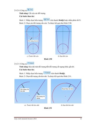 Giáo trình Autodesk Inventor 2014 51
2.6.2.4. Công cụ
Tính năng: Cắt xén các đối tượng.
Các bước thao tác:
Bước 1: Nhấp chọn biểu tượng trên thanh Modify hoặc nhấn phím tắt X.
Bước 2: Chọn các đối tượng cần xén. Ta được kết quả như Hình 2.90.
c) Trước khi xén b) Sau khi xén
Hình 2.90
2.6.2.5. Công cụ
Tính năng: Kéo dài một đối tượng đến đối tượng cắt ngang khác gần đó.
Các bước thao tác:
Bước 1: Nhấp chọn biểu tượng trên thanh Modify.
Bước 2: Chọn đối tượng cần kéo dài. Ta được kết quả như Hình 2.91.
a) Trước khi kéo dài b) Sau khi kéo dài
Hình 2.91
 