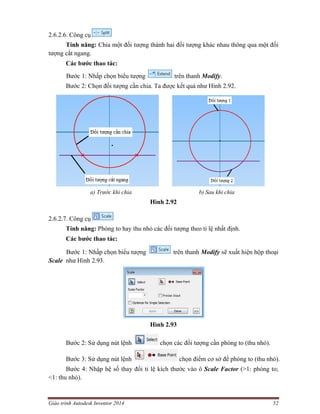 Giáo trình Autodesk Inventor 2014 52
2.6.2.6. Công cụ
Tính năng: Chia một đối tượng thành hai đối tượng khác nhau thông qua một đối
tượng cắt ngang.
Các bước thao tác:
Bước 1: Nhấp chọn biểu tượng trên thanh Modify.
Bước 2: Chọn đối tượng cần chia. Ta được kết quả như Hình 2.92.
a) Trước khi chia b) Sau khi chia
Hình 2.92
2.6.2.7. Công cụ
Tính năng: Phóng to hay thu nhỏ các đối tượng theo tỉ lệ nhất định.
Các bước thao tác:
Bước 1: Nhấp chọn biểu tượng trên thanh Modify sẽ xuất hiện hộp thoại
Scale như Hình 2.93.
Hình 2.93
Bước 2: Sử dụng nút lệnh chọn các đối tượng cần phóng to (thu nhỏ).
Bước 3: Sử dụng nút lệnh chọn điểm cơ sở để phóng to (thu nhỏ).
Bước 4: Nhập hệ số thay đổi tỉ lệ kích thước vào ô Scale Factor (>1: phóng to;
<1: thu nhỏ).
 