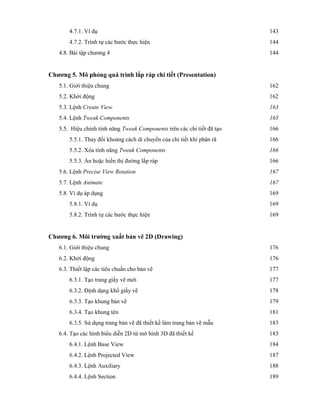 4.7.1. Ví dụ 143
4.7.2. Trình tự các bước thực hiện 144
4.8. Bài tập chương 4 144
Chương 5. Mô phỏng quá trình lắp ráp chi tiết (Presentation)
5.1. Giới thiệu chung 162
5.2. Khởi động 162
5.3. Lệnh Create View 163
5.4. Lệnh Tweak Components 165
5.5. Hiệu chỉnh tính năng Tweak Components trên các chi tiết đã tạo 166
5.5.1. Thay đổi khoảng cách di chuyển của chi tiết khi phân rã 166
5.5.2. Xóa tính năng Tweak Components 166
5.5.3. Ẩn hoặc hiển thị đường lắp ráp 166
5.6. Lệnh Precise View Rotation 167
5.7. Lệnh Animate 167
5.8. Ví dụ áp dụng 169
5.8.1. Ví dụ 169
5.8.2. Trình tự các bước thực hiện 169
Chương 6. Môi trường xuất bản vẽ 2D (Drawing)
6.1. Giới thiệu chung 176
6.2. Khởi động 176
6.3. Thiết lập các tiêu chuẩn cho bản vẽ 177
6.3.1. Tạo trang giấy vẽ mới 177
6.3.2. Định dạng khổ giấy vẽ 178
6.3.3. Tạo khung bản vẽ 179
6.3.4. Tạo khung tên 181
6.3.5. Sử dụng trang bản vẽ đã thiết kế làm trang bản vẽ mẫu 183
6.4. Tạo các hình biểu diễn 2D từ mô hình 3D đã thiết kế 183
6.4.1. Lệnh Base View 184
6.4.2. Lệnh Projected View 187
6.4.3. Lệnh Auxiliary 188
6.4.4. Lệnh Section 189
 