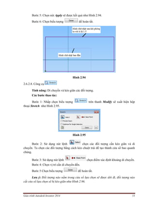 Giáo trình Autodesk Inventor 2014 53
Bước 5: Chọn nút Apply sẽ được kết quả như Hình 2.94.
Bước 6: Chọn biểu tượng để hoàn tất.
Hình 2.94
2.6.2.8. Công cụ
Tính năng: Di chuyển và kéo giãn các đối tượng.
Các bước thao tác:
Bước 1: Nhấp chọn biểu tượng trên thanh Modify sẽ xuất hiện hộp
thoại Stretch như Hình 2.95.
Hình 2.95
Bước 2: Sử dụng nút lệnh chọn các đối tượng cần kéo giãn và di
chuyển. Ta chọn các đối tượng bằng cách kéo chuột trái để tạo thành cửa sổ bao quanh
chúng.
Bước 3: Sử dụng nút lệnh chọn điểm xác định khoảng di chuyển.
Bước 4: Chọn vị trí cần di chuyển đến.
Bước 5 Chọn biểu tượng để hoàn tất.
Lưu ý: Đối tượng nào nằm trong cửa sổ lựa chọn sẽ được dời đi, đối tượng nào
cắt cửa sổ lựa chọn sẽ bị kéo giãn như Hình 2.96.
 