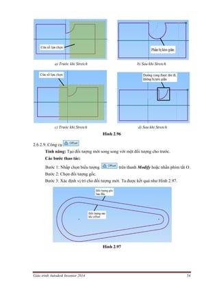 Giáo trình Autodesk Inventor 2014 54
a) Trước khi Stretch b) Sau khi Stretch
c) Trước khi Stretch d) Sau khi Stretch
Hình 2.96
2.6.2.9. Công cụ
Tính năng: Tạo đối tượng mới song song với một đối tượng cho trước.
Các bước thao tác:
Bước 1: Nhấp chọn biểu tượng trên thanh Modify hoặc nhấn phím tắt O.
Bước 2: Chọn đối tượng gốc.
Bước 3: Xác định vị trí cho đối tượng mới. Ta được kết quả như Hình 2.97.
Hình 2.97
 