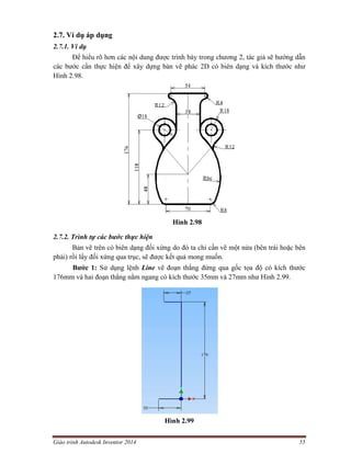 Giáo trình Autodesk Inventor 2014 55
2.7. Ví dụ áp dụng
2.7.1. Ví dụ
Để hiểu rõ hơn các nội dung được trình bày trong chương 2, tác giả sẽ hướng dẫn
các bước cần thực hiện để xây dựng bản vẽ phác 2D có biên dạng và kích thước như
Hình 2.98.
Hình 2.98
2.7.2. Trình tự các bước thực hiện
Bản vẽ trên có biên dạng đối xứng do đó ta chỉ cần vẽ một nửa (bên trái hoặc bên
phải) rồi lấy đối xứng qua trục, sẽ được kết quả mong muốn.
Bước 1: Sử dụng lệnh Line vẽ đoạn thẳng đứng qua gốc tọa độ có kích thước
176mm và hai đoạn thẳng nằm ngang có kích thước 35mm và 27mm như Hình 2.99.
Hình 2.99
 