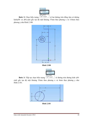 Giáo trình Autodesk Inventor 2014 56
Bước 2: Chọn biểu tượng vẽ hai đường tròn đồng tâm có đường
kính 36 và ,18 cách gốc tọa độ một khoảng 37mm theo phương x và 118mm theo
phương y như Hình 2.100.
Hình 2.100
Bước 3: Tiếp tục chọn biểu tượng vẽ đường tròn đường kính 16
cách gốc tọa độ một khoảng 35mm theo phương x và 8mm theo phương y như
Hình 2.101.
Hình 2.101
 