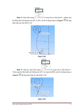Giáo trình Autodesk Inventor 2014 57
Bước 4: Chọn biểu tượng vẽ cung tròn có bán kính R = 86mm qua
hai điểm nằm trên đường tròn 36 và ,16 sau đó sử dụng công cụ Tangent để ràng
buộc tiếp xúc như Hình 2.102.
Hình 2.102
Bước 5: Tiếp tục chọn biểu tượng vẽ cung tròn có bán kính R =
12mm qua hai điểm nằm trên đường tròn 36 và cung tròn R86, sau đó sử dụng công cụ
Tangent để ràng buộc tiếp xúc như Hình 2.103.
Hình 2.103
 