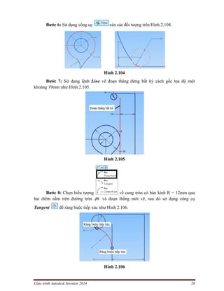 Giáo trình Autodesk Inventor 2014 58
Bước 6: Sử dụng công cụ xén các đối tượng trên Hình 2.104.
Hình 2.104
Bước 7: Sử dụng lệnh Line vẽ đoạn thẳng đứng bất kỳ cách gốc tọa độ một
khoảng 19mm như Hình 2.105.
Hình 2.105
Bước 8: Chọn biểu tượng vẽ cung tròn có bán kính R = 12mm qua
hai điểm nằm trên đường tròn 8 và đoạn thẳng mới vẽ, sau đó sử dụng công cụ
Tangent để ràng buộc tiếp xúc như Hình 2.106.
Hình 2.106
 