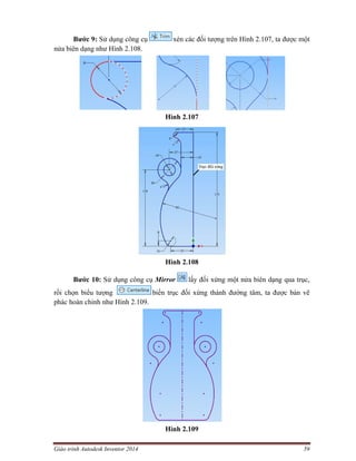 Giáo trình Autodesk Inventor 2014 59
Bước 9: Sử dụng công cụ xén các đối tượng trên Hình 2.107, ta được một
nửa biên dạng như Hình 2.108.
Hình 2.107
Hình 2.108
Bước 10: Sử dụng công cụ Mirror lấy đối xứng một nửa biên dạng qua trục,
rồi chọn biểu tượng biến trục đối xứng thành đường tâm, ta được bản vẽ
phác hoàn chỉnh như Hình 2.109.
Hình 2.109
 