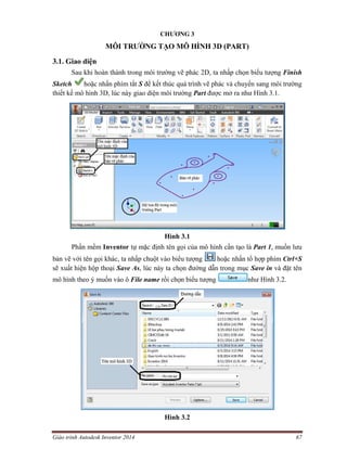 Giáo trình Autodesk Inventor 2014 67
CHƯƠNG 3
MÔI TRƯỜNG TẠO MÔ HÌNH 3D (PART)
3.1. Giao diện
Sau khi hoàn thành trong môi trường vẽ phác 2D, ta nhấp chọn biểu tượng Finish
Sketch hoặc nhấn phím tắt S để kết thúc quá trình vẽ phác và chuyển sang môi trường
thiết kế mô hình 3D, lúc này giao diện môi trường Part được mở ra như Hình 3.1.
Hình 3.1
Phần mềm Inventor tự mặc định tên gọi của mô hình cần tạo là Part 1, muốn lưu
bản vẽ với tên gọi khác, ta nhấp chuột vào biểu tượng hoặc nhấn tổ hợp phím Ctrl+S
sẽ xuất hiện hộp thoại Save As, lúc này ta chọn đường dẫn trong mục Save in và đặt tên
mô hình theo ý muốn vào ô File name rồi chọn biểu tượng như Hình 3.2.
Hình 3.2
 