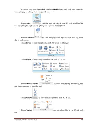Giáo trình Autodesk Inventor 2014 68
Khi chuyển sang môi trường Part, tab lệnh 3D Model tự động kích hoạt, chứa các
thanh công cụ với những chức năng chính sau:
- Thanh Sketch có chức năng tạo bản vẽ phác 2D hoặc mô hình 3D
trên mặt phẳng bất kỳ hoặc mặt phẳng làm việc của chi tiết (Part).
- Thanh Primitive có chức năng tạo hình hộp chữ nhật, hình trụ, hình
cầu và hình xuyến.
- Thanh Create có chức năng tạo mô hình 3D từ bản vẽ phác 2D.
- Thanh Modify có chức năng hiệu chỉnh mô hình 3D đã tạo.
- Thanh Work Features có chức năng tạo hệ trục tọa độ, tạo
mặt phẳng, tạo trục và tạo điểm mới.
- Thanh Pattern có chức năng sao chép mô hình 3D đã tạo.
- Thanh Surface có chức năng thiết kế các bề mặt phức
tạp.
 