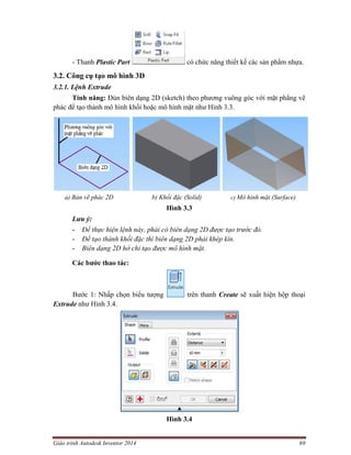 Giáo trình Autodesk Inventor 2014 69
- Thanh Plastic Part có chức năng thiết kế các sản phẩm nhựa.
3.2. Công cụ tạo mô hình 3D
3.2.1. Lệnh Extrude
Tính năng: Đùn biên dạng 2D (sketch) theo phương vuông góc với mặt phẳng vẽ
phác để tạo thành mô hình khối hoặc mô hình mặt như Hình 3.3.
a) Bản vẽ phác 2D b) Khối đặc (Solid) c) Mô hình mặt (Surface)
Hình 3.3
Lưu ý:
- Để thực hiện lệnh này, phải có biên dạng 2D được tạo trước đó.
- Để tạo thành khối đặc thì biên dạng 2D phải khép kín.
- Biên dạng 2D hở chỉ tạo được mô hình mặt.
Các bước thao tác:
Bước 1: Nhấp chọn biểu tượng trên thanh Create sẽ xuất hiện hộp thoại
Extrude như Hình 3.4.
Hình 3.4
 