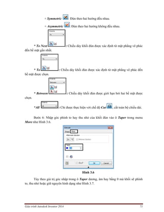 Giáo trình Autodesk Inventor 2014 71
+ Symmetric : Đùn theo hai hướng đều nhau.
+ Asymmetric : Đùn theo hai hướng không đều nhau.
* To Next : Chiều dày khối đùn được xác định từ mặt phẳng vẽ phác
đến bề mặt gần nhất.
* To : Chiều dày khối đùn được xác định từ mặt phẳng vẽ phác đến
bề mặt được chọn.
* Between : Chiều dày khối đùn được giới hạn bởi hai bề mặt được
chọn.
*All : Chỉ được thực hiện với chế độ Cut , cắt toàn bộ chiều dài.
Bước 6: Nhập góc phình to hay thu nhỏ của khối đùn vào ô Taper trong menu
More như Hình 3.6.
Hình 3.6
Tùy theo giá trị góc nhập trong ô Taper dương, âm hay bằng 0 mà khối sẽ phình
to, thu nhỏ hoặc giữ nguyên hình dạng như Hình 3.7.
 