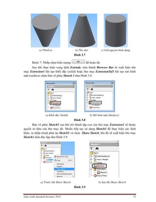 Giáo trình Autodesk Inventor 2014 72
a) Phình to b) Thu nhỏ c) Giữ nguyên hình dạng
Hình 3.7
Bước 7: Nhấp chọn biểu tượng để hoàn tất.
Sau khi thực hiện xong lệnh Extrude, trên thanh Browser Bar sẽ xuất hiện thư
mục Extrusion1 khi tạo khối đặc (solid) hoặc thư mục ExtrusionSrf1 khi tạo mô hình
mặt (surface) chứa bản vẽ phác Sketch 1 như Hình 3.8.
a) Khối đặc (Solid) b) Mô hình mặt (Surface)
Hình 3.8
Bản vẽ phác Sketch1 sau khi trở thành tập con của thư mục Extrusion1 sẽ thuộc
quyền sở hữu của thư mục đó. Muốn tiếp tục sử dụng Sketch1 để thực hiện các lệnh
khác, ta nhấp chuột phải tại Sketch1 và chọn Share Sketch, khi đó sẽ xuất hiện thư mục
Sketch1 nằm độc lập như Hình 3.9.
a) Trước khi Share Sketch b) Sau khi Share Sketch
Hình 3.9
 