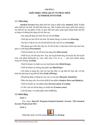 Giáo trình Autodesk Inventor 2014 1
CHƯƠNG 1
GIỚI THIỆU TỔNG QUAN VỀ PHẦN MỀM
AUTODESK INVENTOR
1.1. Tính năng
Autodesk Inventor được phát triển bởi công ty phần mềm Autodesk_USA, là phần
mềm thiết kế mô hình 3D phổ biến hiện nay. Đây là phần mềm được phát triển chuyên
cho thiết kế các sản phẩm cơ khí, có giao diện trực quan, giúp người dùng thuận tiện khi
sử dụng với những tính năng nổi trội như sau:
- Xây dựng dễ dàng mô hình 3D của chi tiết (Part).
- Thiết lập các bản 2D từ mô hình 3D nhanh chóng và chuẩn xác (Drawing).
- Tạo bản vẽ lắp từ các chi tiết đã thiết kế một cách tối ưu (Assembly).
- Mô phỏng quá trình tháo lắp các chi tiết từ bản vẽ lắp hoàn chỉnh một cách trực
quan và sinh động (Presentation).
- Thiết kế nhanh các chi tiết kim loại dạng tấm (Sheet metal).
- Thiết kế các chi tiết máy như: Trục, bộ truyền bánh răng, bộ truyền đai, bộ truyền
xích, mối ghép bulông-đai ốc, cam, chốt, then, ổ bi, lò xo …. một cách nhanh chóng
trong môi trường Assembly.
- Thiết kế nhanh và chính xác các loại khuôn mẫu (Mold Design).
- Thiết kế nhanh các đường ống phức tạp (Pipe&Tupe).
- Cho phép sử dụng thư viện các loại dây điện và cáp điện để chạy dây với bán
kính uốn phù hợp trong thiết kế điện (Cable &Wiring):.
- Mô phỏng động và động lực học của cơ cấu máy (Dynamic simulation).
- Phân tích ứng suất, tối ưu hóa thiết kế sản phẩm (Analysis Stress and Optimize).
- Thiết kế nhanh các sản phẩm nhựa (Inventor plastic & tooling).
- Có thư viện chi tiết đa dạng và chuẩn hóa (Content center).
- Liên kết được với nhiều phần mềm CAD khác.
1.2. Khởi động
Cách 1:
Vào menu Start/All Programs/Autodesk/Autodesk Inventor 2014/Autodesk
Inventor Professional 2014.
Cách 2:
Nhấp đúp chuột vào biểu tượng trên Desktop.
 
