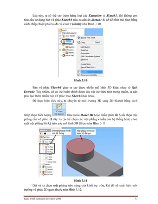 Giáo trình Autodesk Inventor 2014 73
Lúc này, ta có thể tạo thêm hàng loạt các Extrusion từ Sketch1, khi không còn
nhu cầu sử dụng bản vẽ phác Sketch1 nữa, ta cần ẩn Sketch1 đi để dễ nhìn mô hình bằng
cách nhấp chuột phải tại đó và chọn Visibility như Hình 3.10.
Hình 3.10
Bản vẽ phác Sketch1 giúp ta tạo được nhiều mô hình 3D khác nhau từ lệnh
Extrude. Tuy nhiên, để có thể hoàn chỉnh được các vật thể thực như mong muốn, ta cần
phải tạo thêm nhiều bản vẽ phác thảo Sketch khác nhau.
Để thực hiện điều này, ta chuyển từ môi trường 3D sang 2D Sketch bằng cách
nhấp chọn biểu tượng trên menu Model 3D hoặc nhấn phím tắt S rồi chọn mặt
phẳng cần vẽ phác. Ở đây, ta có thể chọn các mặt phẳng chuẩn của hệ thống hoặc chọn
một mặt phẳng bất kỳ trên các mô hình 3D đã tạo như Hình 3.11.
Hình 3.11
Giả sử ta chọn mặt phẳng trên cùng của khối trụ tròn, khi đó sẽ xuất hiện môi
trường vẽ phác 2D quen thuộc như Hình 3.12.
 