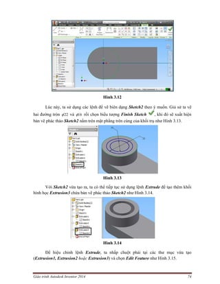Giáo trình Autodesk Inventor 2014 74
Hình 3.12
Lúc này, ta sử dụng các lệnh để vẽ biên dạng Sketch2 theo ý muốn. Giả sử ta vẽ
hai đường tròn 22 và 16 rồi chọn biểu tượng Finish Sketch , khi đó sẽ xuất hiện
bản vẽ phác thảo Sketch2 nằm trên mặt phẳng trên cùng của khối trụ như Hình 3.13.
Hình 3.13
Với Sketch2 vừa tạo ra, ta có thể tiếp tục sử dụng lệnh Extrude để tạo thêm khối
hình học Extrusion3 chứa bản vẽ phác thảo Sketch2 như Hình 3.14.
Hình 3.14
Để hiệu chỉnh lệnh Extrude, ta nhấp chuột phải tại các thư mục vừa tạo
(Extrusion1, Extrusion2 hoặc Extrusion3) và chọn Edit Feature như Hình 3.15.
 