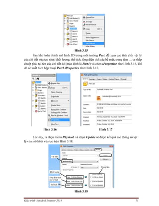Giáo trình Autodesk Inventor 2014 75
Hình 3.15
Sau khi hoàn thành mô hình 3D trong môi trường Part, để xem các tính chất vật lý
của chi tiết vừa tạo như: khối lượng, thể tích, tổng diện tích các bề mặt, trọng tâm … ta nhấp
chuột phải tại tên của chi tiết đó (mặc định là Part1) và chọn iPropertive như Hình 3.16, khi
đó sẽ xuất hiện hộp thoại Part1 iProperties như Hình 3.17.
Hình 3.16 Hình 3.17
Lúc này, ta chọn menu Physical và chọn Update sẽ được kết quả các thông số vật
lý của mô hình vừa tạo trên Hình 3.18.
Hình 3.18
 