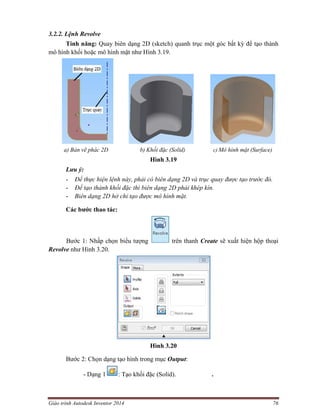 Giáo trình Autodesk Inventor 2014 76
3.2.2. Lệnh Revolve
Tính năng: Quay biên dạng 2D (sketch) quanh trục một góc bất kỳ để tạo thành
mô hình khối hoặc mô hình mặt như Hình 3.19.
a) Bản vẽ phác 2D b) Khối đặc (Solid) c) Mô hình mặt (Surface)
Hình 3.19
Lưu ý:
- Để thực hiện lệnh này, phải có biên dạng 2D và trục quay được tạo trước đó.
- Để tạo thành khối đặc thì biên dạng 2D phải khép kín.
- Biên dạng 2D hở chỉ tạo được mô hình mặt.
Các bước thao tác:
Bước 1: Nhấp chọn biểu tượng trên thanh Create sẽ xuất hiện hộp thoại
Revolve như Hình 3.20.
Hình 3.20
Bước 2: Chọn dạng tạo hình trong mục Output:
- Dạng 1 : Tạo khối đặc (Solid). .
 