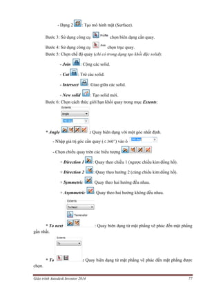 Giáo trình Autodesk Inventor 2014 77
- Dạng 2 : Tạo mô hình mặt (Surface).
Bước 3: Sử dụng công cụ chọn biên dạng cần quay.
Bước 4: Sử dụng công cụ chọn trục quay.
Bước 5: Chọn chế độ quay (chỉ có trong dạng tạo khối đặc solid):
- Join : Cộng các solid.
- Cut : Trừ các solid.
- Intersect : Giao giữa các solid.
- New solid : Tạo solid mới.
Bước 6: Chọn cách thức giới hạn khối quay trong mục Extents:
* Angle : Quay biên dạng với một góc nhất định.
- Nhập giá trị góc cần quay ( o
360 ) vào ô
- Chọn chiều quay trên các biểu tượng
+ Direction 1 : Quay theo chiều 1 (ngược chiều kim đồng hồ).
+ Direction 2 : Quay theo hướng 2 (cùng chiều kim đồng hồ).
+ Symmetric : Quay theo hai hướng đều nhau.
+ Asymmetric : Quay theo hai hướng không đều nhau.
* To next : Quay biên dạng từ mặt phẳng vẽ phác đến mặt phẳng
gần nhất.
* To : Quay biên dạng từ mặt phẳng vẽ phác đến mặt phẳng được
chọn.
 