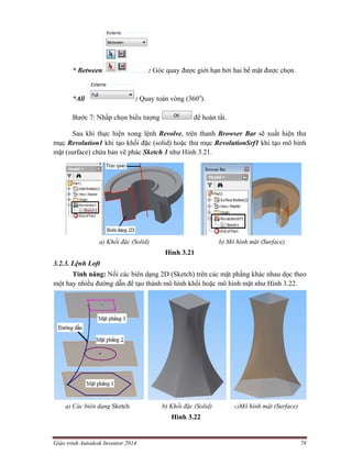 Giáo trình Autodesk Inventor 2014 78
* Between : Góc quay được giới hạn bởi hai bề mặt được chọn.
*All : Quay toàn vòng (360o
).
Bước 7: Nhấp chọn biểu tượng để hoàn tất.
Sau khi thực hiện xong lệnh Revolve, trên thanh Browser Bar sẽ xuất hiện thư
mục Revolution1 khi tạo khối đặc (solid) hoặc thư mục RevolutionSrf1 khi tạo mô hình
mặt (surface) chứa bản vẽ phác Sketch 1 như Hình 3.21.
a) Khối đặc (Solid) b) Mô hình mặt (Surface)
Hình 3.21
3.2.3. Lệnh Loft
Tính năng: Nối các biên dạng 2D (Sketch) trên các mặt phẳng khác nhau dọc theo
một hay nhiều đường dẫn để tạo thành mô hình khối hoặc mô hình mặt như Hình 3.22.
a) Các biên dạng Sketch b) Khối đặc (Solid) c)Mô hình mặt (Surface)
Hình 3.22
 