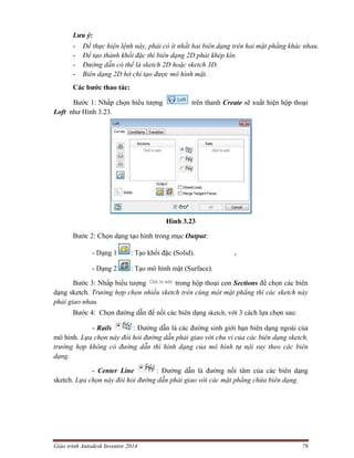 Giáo trình Autodesk Inventor 2014 79
Lưu ý:
- Để thực hiện lệnh này, phải có ít nhất hai biên dạng trên hai mặt phẳng khác nhau.
- Để tạo thành khối đặc thì biên dạng 2D phải khép kín.
- Đường dẫn có thể là sketch 2D hoặc sketch 3D.
- Biên dạng 2D hở chỉ tạo được mô hình mặt.
Các bước thao tác:
Bước 1: Nhấp chọn biểu tượng trên thanh Create sẽ xuất hiện hộp thoại
Loft như Hình 3.23.
Hình 3.23
Bước 2: Chọn dạng tạo hình trong mục Output:
- Dạng 1 : Tạo khối đặc (Solid). .
- Dạng 2 : Tạo mô hình mặt (Surface).
Bước 3: Nhấp biểu tượng trong hộp thoại con Sections để chọn các biên
dạng sketch. Trường hợp chọn nhiều sketch trên cùng một mặt phẳng thì các sketch này
phải giao nhau.
Bước 4: Chọn đường dẫn để nối các biên dạng sketch, với 3 cách lựa chọn sau:
- Rails : Đường dẫn là các đường sinh giới hạn biên dạng ngoài của
mô hình. Lựa chọn này đòi hỏi đường dẫn phải giao với chu vi của các biên dạng sketch,
trường hợp không có đường dẫn thì hình dạng của mô hình tự nội suy theo các biên
dạng.
- Center Line : Đường dẫn là đường nối tâm của các biên dạng
sketch. Lựa chọn này đòi hỏi đường dẫn phải giao với các mặt phẳng chứa biên dạng.
 
