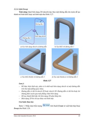 Giáo trình Autodesk Inventor 2014 82
3.2.4. Lệnh Sweep
Tính năng: Quét biên dạng 2D (sketch) dọc theo một đường dẫn cho trước để tạo
thành mô hình khối hoặc mô hình mặt như Hình 3.27.
a) Các biên dạng sketch và đường dẫn b) Tạo khối với đường dẫn 1
c) Tạo khối (Solid) với đường dẫn 2 d) Tạo mặt (Surface) với đường dẫn 2
Hình 3.27
Lưu ý:
- Để thực hiện lệnh này, phải có ít nhất một biên dạng sketch và một đường dẫn
trên hai mặt phẳng giao nhau.
- Đường dẫn có thể là sketch 2D hoặc sketch 3D. Đường dẫn có thể kín hoặc hở
nhưng phải xuyên qua mặt phẳng chứa biên dạng.
- Để tạo thành khối đặc thì biên dạng 2D phải khép kín.
- Biên dạng 2D hở chỉ tạo được mô hình mặt.
Các bước thao tác:
Bước 1: Nhấp chọn biểu tượng trên thanh Create sẽ xuất hiện hộp thoại
Sweep như Hình 3.28.
 
