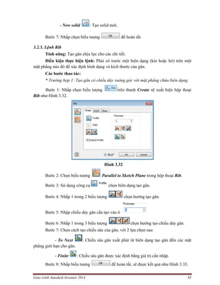 Giáo trình Autodesk Inventor 2014 85
- New solid : Tạo solid mới.
Bước 7: Nhấp chọn biểu tượng để hoàn tất.
3.2.5. Lệnh Rib
Tính năng: Tạo gân chịu lực cho các chi tiết.
Điều kiện thực hiện lệnh: Phải có trước một biên dạng (kín hoặc hở) trên một
mặt phẳng nào đó để xác định hình dạng và kích thước của gân.
Các bước thao tác:
* Trường hợp 1: Tạo gân có chiều dày vuông góc với mặt phẳng chứa biên dạng.
Bước 1: Nhấp chọn biểu tượng trên thanh Create sẽ xuất hiện hộp thoại
Rib như Hình 3.32.
Hình 3.32
Bước 2: Chọn biểu tượng Parallel to Sketch Plane trong hộp thoại Rib.
Bước 3: Sử dụng công cụ chọn biên dạng tạo gân.
Bước 4: Nhấp 1 trong 2 biểu tượng chọn hướng tạo gân.
Bước 5: Nhập chiều dày gân cần tạo vào ô
Bước 6: Nhấp 1 trong 3 biểu tượng chọn hướng tạo chiều dày gân.
Bước 7: Chọn cách tạo chiều sâu của gân, với 2 lựa chọn sau:
- To Next : Chiều sâu gân xuất phát từ biên dạng tạo gân đến các mặt
phẳng giới hạn cho gân.
- Finite : Chiều sâu gân được xác định bằng giá trị cần nhập.
Bước 8: Nhấp biểu tượng để hoàn tất, sẽ được kết quả như Hình 3.33.
 