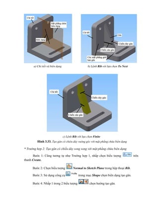 Hình 3.33. Tạo gân có chiều dày vuông góc với mặt phẳng chứa biên dạng
* Trường hợp 2: Tạo gân có chiều dày song song với mặt phẳng chứa biên dạng
Bước 1: Cũng tương tự như Trường hợp 1, nhấp chọn biểu tượng trên
thanh Create.
Bước 2: Chọn biểu tượng Normal to Sketch Plane trong hộp thoại Rib.
Bước 3: Sử dụng công cụ trong mục Shape chọn biên dạng tạo gân.
Bước 4: Nhấp 1 trong 2 biểu tượng chọn hướng tạo gân.
a) Chi tiết và biên dạng b) Lệnh Rib với lựa chọn To Next
c) Lệnh Rib với lựa chọn Finite
 