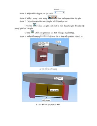 Bước 5: Nhập chiều dày gân cần tạo vào ô
Bước 6: Nhấp 1 trong 3 biểu tượng chọn hướng tạo chiều dày gân.
Bước 7: Chọn cách tạo chiều sâu của gân, với 2 lựa chọn sau:
- To Next : Chiều sâu gân xuất phát từ biên dạng tạo gân đến các mặt
phẳng giới hạn cho gân.
- Finite : Chiều sâu gân được xác định bằng giá trị cần nhập.
Bước 8: Nhấp biểu tượng để hoàn tất, sẽ được kết quả như Hình 3.34.
a) Chi tiết và biên dạng
b) Lệnh Rib với lựa chọn To Next
 