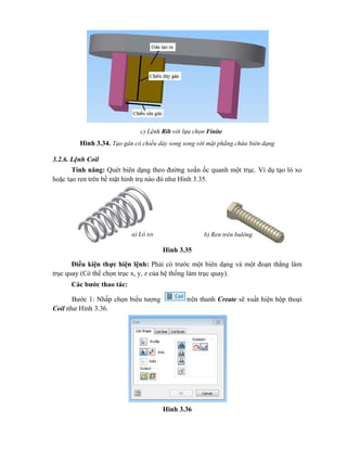 Hình 3.34. Tạo gân có chiều dày song song với mặt phẳng chứa biên dạng
3.2.6. Lệnh Coil
Tính năng: Quét biên dạng theo đường xoắn ốc quanh một trục. Ví dụ tạo lò xo
hoặc tạo ren trên bề mặt hình trụ nào đó như Hình 3.35.
Hình 3.35
Điều kiện thực hiện lệnh: Phải có trước một biên dạng và một đoạn thẳng làm
trục quay (Có thể chọn trục x, y, z của hệ thống làm trục quay).
Các bước thao tác:
Bước 1: Nhấp chọn biểu tượng trên thanh Create sẽ xuất hiện hộp thoại
Coil như Hình 3.36.
Hình 3.36
c) Lệnh Rib với lựa chọn Finite
a) Lò xo b) Ren trên bulông
 