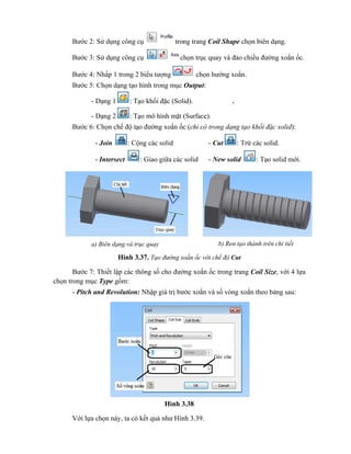 Bước 2: Sử dụng công cụ trong trang Coil Shape chọn biên dạng.
Bước 3: Sử dụng công cụ chọn trục quay và đảo chiều đường xoắn ốc.
Bước 4: Nhấp 1 trong 2 biểu tượng chọn hướng xoắn.
Bước 5: Chọn dạng tạo hình trong mục Output:
- Dạng 1 : Tạo khối đặc (Solid). .
- Dạng 2 : Tạo mô hình mặt (Surface).
Bước 6: Chọn chế độ tạo đường xoắn ốc (chỉ có trong dạng tạo khối đặc solid):
- Join : Cộng các solid - Cut : Trừ các solid.
- Intersect : Giao giữa các solid - New solid : Tạo solid mới.
Hình 3.37. Tạo đường xoắn ốc với chế độ Cut
Bước 7: Thiết lập các thông số cho đường xoắn ốc trong trang Coil Size, với 4 lựa
chọn trong mục Type gồm:
- Pitch and Revolution: Nhập giá trị bước xoắn và số vòng xoắn theo bảng sau:
Hình 3.38
Với lựa chọn này, ta có kết quả như Hình 3.39.
a) Biên dạng và trục quay b) Ren tạo thành trên chi tiết
 