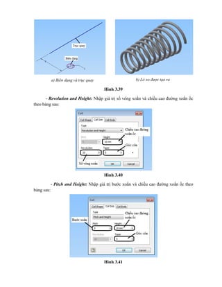 Hình 3.39
- Revolution and Height: Nhập giá trị số vòng xoắn và chiều cao đường xoắn ốc
theo bảng sau:
Hình 3.40
- Pitch and Height: Nhập giá trị bước xoắn và chiều cao đường xoắn ốc theo
bảng sau:
Hình 3.41
a) Biên dạng và trục quay b) Lò xo được tạo ra
 