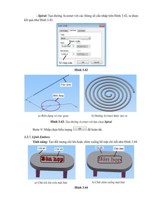 - Spiral: Tạo đường Acsimet với các thông số cần nhập trên Hình 3.42, ta được
kết quả như Hình 3.43.
Hình 3.42
Hình 3.43. Tạo đường Acsimet với lựa chọn Spiral
Bước 9: Nhấp chọn biểu tượng để hoàn tất.
3.2.7. Lệnh Emboss
Tính năng: Tạo đối tượng nổi lên hoặc chìm xuống bề mặt chi tiết như Hình 3.44.
Hình 3.44
a) Biên dạng và trục quay b) Đường Acsimet được tạo ra
a) Chữ nổi lên trên mặt bàn b) Chữ chìm xuống mặt bàn
 