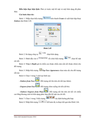 Giáo trình Autodesk Inventor 2014 92
Điều kiện thực hiện lệnh: Phải có trước một bề mặt và một biên dạng đã phác
thảo.
Các bước thao tác:
Bước 1: Nhấp chọn biểu tượng trên thanh Create sẽ xuất hiện hộp thoại
Emboss như Hình 3.45.
Hình 3.45
Bước 2: Sử dụng công cụ chọn biên dạng.
Bước 3: Đánh dấu vào ô rồi click biểu tượng chọn bề mặt
chi tiết.
Bước 4: Nhập ô Depth giá trị chiều cao (hoặc chiều sâu) cần nổi (hoặc chìm) cho
đối tượng.
Bước 5: Nhấp biểu tượng Top Face Appearance chọn màu sắc cho đối tượng
cần tạo.
Bước 6: Chọn 1 trong 3 cách tạo hình sau:
- Emboss from Face : Đối tượng nổi lên trên chi tiết (tạo thêm).
- Engrave from Face : Đối tượng chìm xuống chi tiết (cắt bỏ).
- Emboss/ Engrave from Plane : Đối tượng nổi lên trên chi tiết với chiều
cao bằng khoảng cách từ biên dạng phác thảo đến bề mặt của chi tiết.
Bước 7: Chọn 1 trong 3 biểu tượng xác định hướng phù hợp.
Bước 8: Nhấp biểu tượng để hoàn tất, ta được kết quả như Hình 3.46.
 