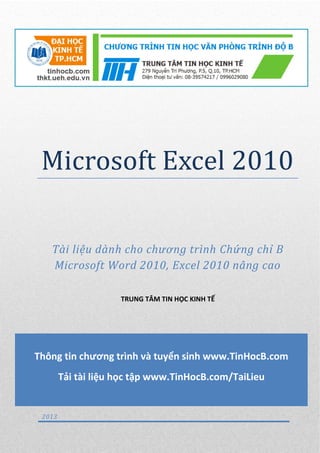 Microsoft Excel 2010
Tài liệu dành cho chương trình Chứng chỉ B
Microsoft Word 2010, Excel 2010 nâng cao
TRUNG TÂM TIN HỌC KINH TẾ
2013
Thông tin chương trình và tuyển sinh www.TinHocB.com
Tải tài liệu học tập www.TinHocB.com/TaiLieu
 