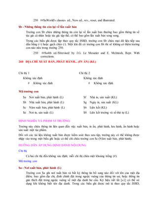 250 ##$aWorld's classics ed., New ed., rev., reset, and illustrated.
$b - Những thông tin còn lại về lần xuất bản
Trường con $b chứa những thông tin còn lại về lần xuất bản thường bao gồm thông tin về
tác giả cá nhân hoặc tác giả tập thể, có thể bao gồm lần xuất bản song song.
Trong các biểu ghi được lập theo quy tắc ISBD, trường con $b chứa mọi dữ liệu tiếp sau
dấu bằng (=) hoặc gạch chéo (/). Một khi đã có trường con $b thì sẽ không có thêm trường
con nào nữa trong trường 250.
250 ##$a4th ed./$brevised by J.G. Le Mesurier and E. McIntosh, Repr. With
corrections.
260 ĐỊA CHỈ XUẤT BẢN, PHÁT HÀNH... (IN ẤN) (KL)
Chỉ thị 1
Không xác định
# Không xác định
Chỉ thị 2
Không xác định
# Không xác định
Mã trường con
$a Nơi xuất bản, phát hành (L)
$b Nhà xuất bản, phát hành (L)
$c Năm xuất bản, phát hành (L)
$e Nơi in, sản xuất (L)
$f Nhà in, sản xuất (KL)
$g Ngày in, sản xuất (KL)
$6 Liên kết (KL)
$8 Liên kết trường và số thứ tự (L)
ĐỊNH NGHĨA VÀ PHẠM VI TRƯỜNG
Trường này chứa thông tin liên quan đến việc xuất bản, in ấn, phát hành, lưu hành, ấn hành hoặc
sản xuất một tác phẩm.
Đối với các tài liệu không xuất bản được kiểm soát theo sưu tập, trường này có thể không được
nhập vào trong một biểu ghi hoặc có thể chỉ chứa trường con $c (Năm xuất bản, phát hành).
HƯỚNG DẪN ÁP DỤNG ĐỊNH DANH NỘI DUNG
Chỉ thị
Cả hai chỉ thị đều không xác định; mỗi chỉ thị chứa một khoảng trống (#).
Mã trường con
$a - Nơi xuất bản, phát hành (L)
Trường con $a ghi nơi xuất bản và bất kỳ thông tin bổ sung nào đối với tên của một địa
điểm, bao gồm địa chỉ, đính chính đặt trong ngoặc vuông của thông tin sai, hoặc thông tin
giải thích đặt trong ngoặc vuông về một địa danh hư cấu. Ký hiệu viết tắt [s.l.] có thể sử
dụng khi không biết tên địa danh. Trong các biểu ghi được mô tả theo quy tắc ISBD,
 