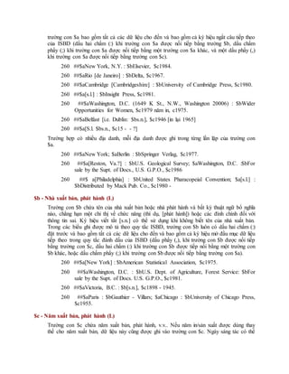 trường con $a bao gồm tất cả các dữ liệu cho đến và bao gồm cả ký hiệu ngắt câu tiếp theo
của ISBD (dấu hai chấm (:) khi trường con $a được nối tiếp bằng trường $b, dấu chấm
phẩy (;) khi trường con $a được nối tiếp bằng một trường con $a khác, và một dấu phẩy (,)
khi trường con $a được nối tiếp bằng trường con $c).
260 ##$aNew York, N.Y. : $bElsevier, $c1984.
260 ##$aRio [de Janeiro] : $bDelta, $c1967.
260 ##$aCambridge [Cambridgeshire] : $bUniversity of Cambridge Press, $c1980.
260 ##$a[s.l.] : $bInsight Press, $c1981.
260 ##$aWashington, D.C. (1649 K St., N.W., Washington 20006) : $bWider
Opportunities for Women, $c1979 năm in, c1975.
260 ##$aBelfast [i.e. Dublin: $bs.n.], $c1946 [in lại 1965]
260 ##$a[S.l. $bs.n., $c15 - - ?]
Trường hợp có nhiều địa danh, mỗi địa danh được ghi trong từng lần lặp của trường con
$a.
260 ##$aNew York; $aBerlin : $bSpringer Verlag, $c1977.
260 ##$a[Reston, Va.?] : $bU.S. Geological Survey; $aWashington, D.C. :$bFor
sale by the Supt. of Docs., U.S. G.P.O., $c1986
260 ##$ a[Philadelphia] : $bUnited States Pharacopeial Convention; $a[s.l.] :
$bDistributed by Mack Pub. Co., $c1980 -
$b - Nhà xuất bản, phát hành (L)
Trường con $b chứa tên của nhà xuất bản hoặc nhà phát hành và bất kỳ thuật ngữ bổ nghĩa
nào, chẳng hạn một chỉ thị về chức năng (thí dụ, [phát hành]) hoặc các đính chính đối với
thông tin sai. Ký hiệu viết tắt [s.n.] có thể sử dụng khi không biết tên của nhà xuất bản.
Trong các biểu ghi được mô tả theo quy tắc ISBD, trường con $b luôn có dấu hai chấm (:)
đặt trước và bao gồm tất cả các dữ liệu cho đến và bao gồm cả ký hiệu mở đầu mục dữ liệu
tiếp theo trong quy tắc đánh dấu của ISBD (dấu phẩy (,), khi trường con $b được nối tiếp
bằng trường con $c, dấu hai chấm (:) khi trường con $b được tiếp nối bằng một trường con
$b khác, hoặc dấu chấm phẩy (;) khi trường con $b được nối tiếp bằng trường con $a).
260 ##$a[New York] : $bAmerican Statistical Association, $c1975.
260 ##$aWashington, D.C. : $bU.S. Dept. of Agriculture, Forest Service: $bFor
sale by the Supt. of Docs. U.S. G.P.O., $c1981.
260 ##$aVictoria, B.C. : $b[s.n.], $c1898 - 1945.
260 ##$aParis : $bGauthier - Villars; $aChicago : $bUniversity of Chicago Press,
$c1955.
$c - Năm xuất bản, phát hành (L)
Trường con $c chứa năm xuất bản, phát hành, v.v.. Nếu năm in/sản xuất được dùng thay
thế cho năm xuất bản, dữ liệu này cũng được ghi vào trường con $c. Ngày sáng tác có thể
 