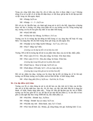 Trong các công trình chưa chọn bộ, chỉ có kiểu của đơn vị được nhập ở sau 3 khoảng
trống. (Con số cụ thể về số tài liệu đã nhận được có thể được ghi lại như là dữ liệu tạm thời
và đặt trong các dấu ngoặc nhọn).
300 ##$atập; $c29 cm
300 ##$atập <1 - 3 >; $c25 cm
Đối với các tài liệu hỗn hợp, các thuật ngữ trong mô tả vật lý cho biết dạng đơn vị thường
được mã hóa ở trường con riêng (xem phần mô tả của trường con $f). Trong trường hợp
này, trường con $a chỉ bao gồm duy nhất số xác định khối lượng.
300 ##$a42 $fft khối.
300 ##$3bài thơ $a1 $ftrang; $c108cm x 34.5 cm
Trường con $a là trường lặp khi thông tin khối lượng có các dạng thay thế hoặc bổ sung
thêm. Các dạng thay thế cho khối lượng được ghi trong các dấu ngoặc đơn.
300 ##$anhật ký $a1 $ftập $a(463 $ftrang) : $c17 cm, x34.5 cm.
300 ##$a17 $fhộp $a(7 $fft.)
[trường con $a lặp lại đối với tài liệu lưu trữ]
Trường 300 có thể là trường lặp để mô tả các phần khác nhau của các tài liệu nhiều phần.
300 ##$a1 cuộn (312 ft.) : $bsi.,đen trắng; $c16mm. $3in tham khảo.
300 ##$a1 cuộn (312 ft.) : $bsi.,đen trắng; $c16mm. $3âm bản.
[trường lặp trong biểu ghi mô tả phim điện ảnh]
300 ##$a65 bản in : $bxử lý bề mặt; $c29 x22 cm
300 ##$a8 album (550 ảnh); $c51 x 46 cm. hoặc nhỏ hơn.
[trường lặp trong biểu ghi mô tả tài liệu bản đồ]
Đối với tác phẩm âm nhạc, trường con $a được lặp lại đối với thông tin về bè khi một
trường con $b hoặc trường con $c phân cách nó khỏi dữ liệu về khối lượng chính.
300 ##$a1 tổng phổ (30 tr.); $c20 cm. + $a16 bè; $c 32 cm.
$b - Các đặc điểm vật lý khác
Trường con $b có chứa thông tin mô tả chi tiết hơn các đặc tính vật lý khác của tài liệu,
như mô tả tài liệu minh họa, màu sắc, tốc độ chạy, các đặc tính rãnh, hiển thị và dạng âm
thanh, số kênh, khuôn dạng phim ảnh,... Trong các biểu ghi lập theo quy tắc mô tả ISBD,
trường con $b bao gồm tất cả các dữ liệu đi sau một dấu hai chấm (:), và cho đến và bao
gồm cả dấu ngắt tiếp theo trong ISBD (thí dụ, dấu chấm phẩy (;)).
300 ##$a104tr. : $bminh họa.; $c20cm.
300 ##$atập : $bminh họa (có màu); $c25 cm.
300 ##$a2đĩa máy tính : $bâm thanh, màu; $c3 1/2 inch.
300 ##$a1 bản đồ hình cầu : $bmàu, gỗ, đóng khung trên giá; $cđường kính 12 cm.
 