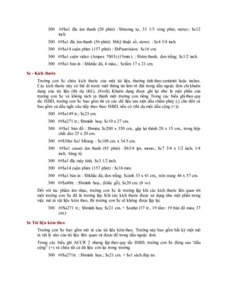 300 ##$a1 đĩa âm thanh (20 phút) : $btương tự, 33 1/3 vòng phút, stereo.: $c12
inch.
300 ##$a1 đĩa âm thanh (56 phút): $bkỹ thuật số, stereo. : $c4 3/4 inch.
300 ##$a14 cuộn phim (157 phút) : $bPanavision; $c16 cm.
300 ##$a1 cuộn video (Ampex 7003) (15min.) : $bâm thanh, đen trắng; $c1/2 inch.
300 ##$a1 bản in : $bkhắc đá, 4 màu.,: $ctấm 17 x 21 cm.
$c - Kích thước
Trường con $c chứa kích thước của một tài liệu, thường tính theo centimét hoặc inches.
Các kích thước này có thể đi trước một thông tin làm rõ đặt trong dấu ngoặc đơn chỉ khuôn
dạng của tài liệu (thí dụ (fol.), (8vol)). Khuôn dạng được ghi lại như là một phần của
trường con $c và không tách ra thành một trường con riêng. Trong các biểu ghi theo quy
tắc ISBD, trường con $c bao gồm tất cả các dữ liệu sau một dấu chấm phảy (;) cho đến và
bao gồm cả dấu ngắt câu tiếp theo theo ISBD, nếu có (thí dụ một dấu cộng (+)).
300 ##$a149 tr.; $c23 cm.
300 ##$a271 tr.; $bminh hoạ; $c10 x 27 cm.
300 ##$a1 bản đồ : $bmàu; $c200 x 350 cm., gập lại thành 20 x 15 cm., trong hộp
chất dẻo 25 x 20 cm.
300 ##$3thơ $a1 $ftrang : $c108 cm. x 34.5 cm.
300 ##$a1 casset âm thanh (85 phút) : $b3/4 ips, mono., $c7 3/4 x 1/2 inch, 1/4
inch. băng từ.
300 ##$a1 đĩa máy tính; $c3 1/2 inch.
300 ##$a14 cuộn phim (157 phút) : $c16 mm.
300 ##$a1 bản in : $bkhắc đá, đen trắng; $cảnh 33 x 41 cm., trên trang 46 x 57 cm.
300 ##$a40tr. : $bminh hoạ., (khắc gỗ); $c20 cm. (8 vo)
Đối với tác phẩm âm nhạc, trường con $c là trường lặp khi các kích thước liên quan tới
một trường con $a đã là trường lặp. Khi các kích thước được sử dụng như một phần trong
việc mô tả vật liệu kèm theo, thì trường con $c sẽ không được lặp lại.
300 ##$a271 tr.; $bminh họa; $c21 cm. + $eatlat (37 tr., 19 tấm : 19 bản đồ màu; 37
cm.)
$e Tài liệu kèm theo
Trường con $e bao gồm mô tả của tài liệu kèm theo. Trường này bao gồm bất kỳ một mô
tả vật lý nào của tài liệu liên quan và được để trong dấu ngoặc đơn.
Trong các biểu ghi ACCR 2 nhưng lập theo quy tắc ISBD, trường con $e đứng sau “dấu
cộng” (+) và chứa tất cả dữ liệu còn lại trong trường.
300 ##$a271tr. : $bminh họa.; $c21 cm. + $e1 sách đáp án.
 