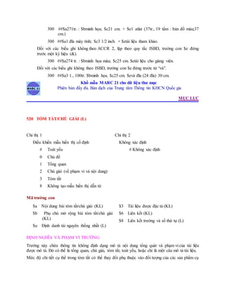 300 ##$a271tr. : $bminh họa; $c21 cm. + $e1 atlat (37tr., 19 tấm : bản đồ màu;37
cm.)
300 ##$a1 đĩa máy tính; $c3 1/2 inch. + $etài liệu tham khảo.
Đối với các biểu ghi không theo ACCR 2, lập theo quy tắc ISBD, trường con $e đứng
trước một ký hiệu (&).
300 ##$a274 tr. : $bminh họa màu; $c25 cm. $etài liệu cho giảng viên.
Đối với các biểu ghi không theo ISBD, trường con $e đứng trước từ “và”.
300 ##$a3 1., 100tr. $bminh họa. $c25 cm. $evà đĩa (24 đĩa) 30 cm.
Khổ mẫu MARC 21 cho dữ liệu thư mục
Phiên bản đầy đủ. Bản dịch của Trung tâm Thông tin KHCN Quốc gia
MỤC LỤC
520 TÓM TẮT/CHÚ GIẢI (L)
Chỉ thị 1
Điều khiển mẫu hiển thị cố định
# Toát yếu
0 Chủ đề
1 Tổng quan
2 Chú giải (về phạm vi và nội dung)
3 Tóm tắt
8 Không tạo mẫu hiển thị dẫn từ
Chỉ thị 2
Không xác định
# Không xác định
Mã trường con
$a Nội dung bài tóm tắt/chú giải (KL)
$b Phụ chú mở rộng bài tóm tắt/chú giải
(KL)
$u Định danh tài nguyên thống nhất (L)
$3 Tài liệu được đặc tả (KL)
$6 Liên kết (KL)
$8 Liên kết trường và số thứ tự (L)
ĐỊNH NGHĨA VÀ PHẠM VI TRƯỜNG
Trường này chứa thông tin không định dạng mô tả nội dung tổng quát và phạm vi của tài liệu
được mô tả. Đó có thể là tổng quan, chú giải, tóm tắt, toát yếu, hoặc chỉ là một câu mô tả tài liệu.
Mức độ chi tiết cụ thể trong tóm tắt có thể thay đổi phụ thuộc vào đối tượng của các sản phẩm cụ
 