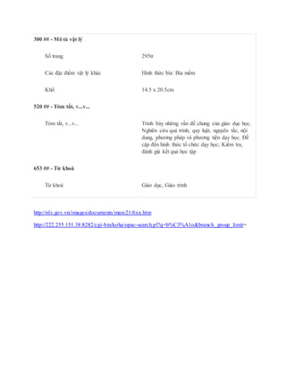 300 ## - Mô tả vật lý
Số trang 295tr
Các đặc điểm vật lý khác Hình thức bìa: Bìa mềm
Khổ 14.5 x 20.5cm
520 ## - Tóm tắt, v...v...
Tóm tắt, v...v... Trình bày những vấn đề chung của giáo dục học.
Nghiên cứu quá trình, quy luật, nguyên tắc, nội
dung, phương pháp và phương tiện dạy học. Đề
cập đến hình thức tổ chức dạy học; Kiểm tra,
đánh giá kết quả học tập
653 ## - Từ khoá
Từ khoá Giáo dục, Giáo trình
http://nlv.gov.vn/images/documents/marc21/6xx.htm
http://222.255.151.38:8282/cgi-bin/koha/opac-search.pl?q=b%C3%A1o&branch_group_limit=
 