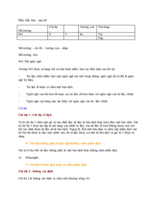 Biểu mẫu báo – tạp chí
Mã trường
Chỉ thị Trường con Nội dung
041 0 # $a Vie.
Eng.
Mã trường – chỉ thi – trường con – nhập
Mã trường 04x
041: Mã ngôn ngữ
Trường 041 được sử dụng khi có một hoặc nhiều hơn các điều kiện sau tồn tại:
- Tài liệu chứa nhiều hơn một ngôn ngữ mà một trong những ngôn ngữ đó có thể là ngôn
ngữ ký hiệu;
- Tài liệu là hoặc có chứa một bản dịch;
- Ngôn ngữ của bài tóm tắt hoặc các tài liệu đi kèm khác với ngôn ngữ của tài liệu chính;
- Ngôn ngữ của bảng mục lục khác với ngôn ngữ của tài liệu chính.
Chỉ thị
Chỉ thị 1 - Chỉ thị về dịch
Vị trí chỉ thị 1 chứa một giá trị xác định liệu tài liệu là bản dịch hoặc kèm theo một bản dịch. Giá
trị chỉ thị 1 được tạo lập từ nội dung của chính tư liệu; các tài liệu đi kèm không được xem xét
khi xác định được tài liệu đó là bản dịch. Ngoại lệ: Khi một bản nhạc in chứa một phần dịch của
lời bài hát được in như một chính văn, thì tư liệu được coi như là bản dịch và giá trị 1 được sử
dụng.
0 - Tài liệu không phải là bản dịch/không chứa phần dịch
Giá trị 0 cho biết tài liệu không phải là một bản dịch hoặc không chứa phần dịch.
41 0#$aengfre
1 - Tài liệu là bản dịch hoặc có chứa phần dịch
Chỉ thị 2 - Không xác định
Chỉ thị 2 là không xác định và chứa một khoảng trống (#).
 