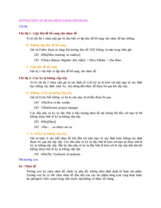 HƯỚNG DẪN ÁP DỤNG ĐỊNH DANH NỘI DUNG
Chỉ thị
Chỉ thị 1 - Lập tiêu đề bổ sung cho nhan đề
Vị trí chỉ thị 1 chứa một giá trị cho biết có lập tiêu đề bổ sung cho nhan đề hay không.
0 - Không lập tiêu đề bổ sung
Giá trị 0 luôn được sử dụng khi trường tiêu đề 1XX không có mặt trong biểu ghi.
245 00$a[Man smoking at window].
245 03$aLe Bureau $h[phim đèn chiếu] = $bLa Oficina = Das Buro.
1 - Lập tiêu đề bổ sung
Giá trị 1 cho biết có lập tiêu đề bổ sung cho nhan đề.
Chỉ thị 2 - Các ký tự không sắp xếp
Vị trí chỉ thị 2 chứa một giá trị xác định số vị trí ký tự đi kèm với một mạo từ xác định
hay không xác định (như Le, An) đứng đầu nhan đề được bỏ qua khi sắp xếp.
0 - Không có ký tự không sắp xếp
Giá trị 0 cho biết không có ký tự của mạo từ đi đầu được bỏ qua.
245 10$aWar of the worlds.
245 10$aHarvard project manager.
Các dấu phụ và ký tự đặc biệt ở đầu trường nhan đề mà không bắt đầu với mạo từ thì
không được tính là ký tự không sắp xếp.
245 00$a[Diary].
245 10$a - - as others see us.
1 - 9 - Số ký tự không sắp xếp
Giá trị khác 0 cho biết nhan đề bắt đầu với một mạo từ xác định hoặc không xác định
được bỏ qua khi sắp xếp. Các dấu phụ và ký tự đặc biệt đi kèm với mạo từ được tính là
ký tự không sắp xếp. Bất kỳ dấu phụ và ký tự đặc biệt đi kèm với từ sắp xếp đầu tiên thì
không được tính là ký tự không sắp xếp.
245 04$aThe Yearbook of medicine.
Mã trường con
$a - Nhan đề
Trường con $a chứa nhan đề chính và phụ đề, không chứa định danh số hoặc tên phần.
Trường con $a có thể chứa nhan đề đầu tiên của các tác phẩm riêng (của cùng hoặc khác
tác giả/người biên soạn) trong một tuyển tập không có nhan đề chung.
 