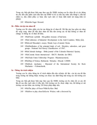 Trong các biểu ghi được biên mục theo quy tắc ISBD, trường con $a chứa tất cả các thông
tin cho đến dấu phân cách đầu tiên của ISBD và kể cả dấu này (như: dấu bằng(=), dấu hai
chấm (:), dấu chấm phẩy (;) hoặc dấu vạch xiên (/) hoặc định danh vật mang (như [vi
phim]).
245 00$aJohn Eager Howard.
$b - Phần còn lại của nhan đề
Trường con $b chứa phần còn lại của thông tin về nhan đề. Dữ liệu này bao gồm các nhan
đề song song, nhan đề tiếp theo nhan đề đầu tiên (trong các tài liệu không có nhan đề
chung) và thông tin về nhan đề khác.
245 10$aPrivate eyeballs : $ba golden treasury of bad taste.
245 10$aConference of Industrial Development in the Arab Countries; $b[kỷ yếu].
245 00$aLord Macaulay's essays; $band, Lays of ancient Rome.
245 10$aDistribution of the principal kinds of soil : $borders, suborders, and great
groups : National Soil Survey Classification of 1967.
245 00$aColorado heritage : $bthe journal of the Colorado Historical Spciety.
245 10$aCeramic forum international : $bCFI : Berichte der DKG.
245 10$aTrade Union Fellowship Program : $b[annoucement].
245 00$aMap of Nelson, Richmond, Motueka : $bscale 1:20000.
245 10$aRock mechanics : $bjournal of the International Society for Rock
Machanics = Felsmechanik.
$c - Thông tin trách nhiệm
Trường con $c chứa thông tin về trách nhiệm đầu tiên và/hoặc dữ liệu còn lại của dữ liệu
trong trường mà không thuộc trường con được xác định bằng một trong các mã trường con
khác.
Trong các biểu ghi được biên mục theo quy tắc ISBD, trường con $c chứa tất cả các dữ
liệu đi sau dấu vạch xiên (/) đầu tiên. Khi trường con $c được nhập vào, thì không có mã
trường con nào khác của trường 245 được phép nhập nữa.
245 04$aThe plays of Oscar Wilde/$cAlan Bird.
245 10$aHow to play chess/$cKevin Wicker; with a foreword by
 