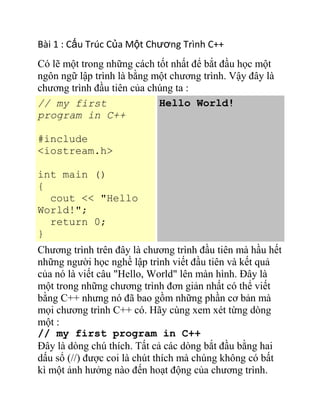 Bài 1 : Cấu Trúc Của Một Chương Trình C++
Có lẽ một trong những cách tốt nhất để bắt đầu học một
ngôn ngữ lập trình là bằng một chương trình. Vậy đây là
chương trình đầu tiên của chúng ta :
// my first
program in C++
#include
<iostream.h>
int main ()
{
cout << "Hello
World!";
return 0;
}
Hello World!
Chương trình trên đây là chương trình đầu tiên mà hầu hết
những người học nghề lập trình viết đầu tiên và kết quả
của nó là viết câu "Hello, World" lên màn hình. Đây là
một trong những chương trình đơn giản nhất có thể viết
bằng C++ nhưng nó đã bao gồm những phần cơ bản mà
mọi chương trình C++ có. Hãy cùng xem xét từng dòng
một :
// my first program in C++
Đây là dòng chú thích. Tất cả các dòng bắt đầu bằng hai
dấu sổ (//) được coi là chút thích mà chúng không có bất
kì một ảnh hưởng nào đến hoạt động của chương trình.
 