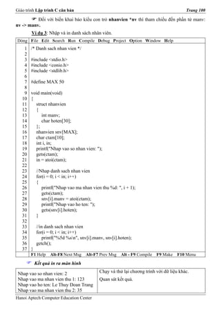Giáo trình Lập trình C căn bản                                                           Trang 100

          Đối với biến khai báo kiểu con trỏ nhanvien *nv thì tham chiếu đến phần tử manv:
nv -> manv.
        Ví dụ 3: Nhập và in danh sách nhân viên.
Dòng File Edit Search Run Compile Debug Project Option Window Help
    1   /* Danh sach nhan vien */
    2
    3   #include <stdio.h>
    4   #include <conio.h>
    5   #include <stdlib.h>
    6
    7   #define MAX 50
    8
    9   void main(void)
   10   {
   11     struct nhanvien
   12     {
   13        int manv;
   14        char hoten[30];
   15     };
   16     nhanvien snv[MAX];
   17     char ctam[10];
   18     int i, in;
   19     printf("Nhap vao so nhan vien: ");
   20     gets(ctam);
   21     in = atoi(ctam);
   22
   23       //Nhap danh sach nhan vien
   24       for(i = 0; i < in; i++)
   25       {
   26          printf("Nhap vao ma nhan vien thu %d: ", i + 1);
   27          gets(ctam);
   28          snv[i].manv = atoi(ctam);
   29          printf("Nhap vao ho ten: ");
   30          gets(snv[i].hoten);
   31       }
   32
   33       //in danh sach nhan vien
   34       for(i = 0; i < in; i++)
   35           printf("%5d %sn", snv[i].manv, snv[i].hoten);
   36       getch();
   37   }
        F1 Help    Alt-F8 Next Msg   Alt-F7 Prev Msg    Alt - F9 Compile   F9 Make   F10 Menu
            Kết quả in ra màn hình

 Nhap vao so nhan vien: 2                    Chạy và thử lại chương trình với dữ liệu khác.
 Nhap vao ma nhan vien thu 1: 123            Quan sát kết quả.
 Nhap vao ho ten: Le Thuy Doan Trang
 Nhap vao ma nhan vien thu 2: 35
Hanoi Aptech Computer Education Center
 