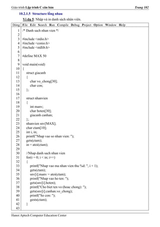 Giáo trình Lập trình C căn bản                                       Trang 102
     10.2.1.5 Structure lồng nhau
        Ví dụ 5: Nhập và in danh sách nhân viên.
Dòng File Edit Search Run Compile Debug Project Option Window Help
    1   /* Danh sach nhan vien */
    2
    3   #include <stdio.h>
    4   #include <conio.h>
    5   #include <stdlib.h>
    6
    7   #define MAX 50
    8
    9   void main(void)
   10   {
   11     struct giacanh
   12     {
   13        char vo_chong[30];
   14        char con;
   15     };
   16
   17     struct nhanvien
   18     {
   19        int manv;
   20        char hoten[30];
   21        giacanh canhan;
   22     };
   23     nhanvien snv[MAX];
   24     char ctam[10];
   25     int i, in;
   26     printf("Nhap vao so nhan vien: ");
   27     gets(ctam);
   28     in = atoi(ctam);
   29
   30     //Nhap danh sach nhan vien
   31     for(i = 0; i < in; i++)
   32     {
   33        printf("Nhap vao ma nhan vien thu %d: ", i + 1);
   34        gets(ctam);
   35        snv[i].manv = atoi(ctam);
   36        printf("Nhap vao ho ten: ");
   37        gets(snv[i].hoten);
   38        printf("Cho biet ten vo (hoac chong): ");
   39        gets(snv[i].canhan.vo_chong);
   40        printf("So con: ");
   41        gests(ctam);
   42     }
   43

Hanoi Aptech Computer Education Center
 