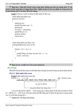 Giáo trình Lập trình C căn bản                                                              Trang 105

         Bạn lưu ý rằng khi truyền struct sang hàm, không tạo bản sao mảng mới. Vì vậy
struct truyền sang hàm có dạng tham biến. Nghĩa là giá trị của các phần tử trong struct sẽ
bị ảnh hưởng nếu có sự thay đổi trên chúng.
        Ví dụ 7: Sửa lại ví dụ 6, từ dòng 20 đến dòng 32 như sau:
         //Ham nhap tung nhan vien
         nhanvien newnv()
         {
             nhanvien snv;
             printf("Ma nhan vien: ");
             gets(ctam);
             snv.manv = atoi(ctam);
             printf("Ho ten: ");
             gets(snv.hoten);
             return (snv);
         }

         //Ham nhap danh sach nhan vien
         void input(nhanvien snv[], int in)
         {
             for(int i = 0; i < in; i++)
             {
                printf("Nhap vao nhan vien thu %d: ", i + 1);
                snv[i] = newnv();
             }
         }

         Hàm newnv có kiểu trả về là struct nhanvien
  10.2.2 Enum
     Một biến là kiểu dữ liệu enum có thể nhận được một giá trị nào đó trong các giá trị được liệt kê.
     10.2.2.1 Định nghĩa kiểu enum
        Ví dụ 8: định nghĩa kiểu enum day
        từ khóa              tên                               dấu ; kết thúc enum
                enum day{ SUN, MON, TUE, WED, THU, FRI, SAT };

                                             các giá trị liệt kê

                                    các giá trị được bọc trong móc
        ⇒ Các tên thứ (SUN, MON … SAT) trong day sẽ được đánh số lần lượt từ 0 đến 6 (SUN
là 1, MON là 2… SAT là 6). Nếu bạn muốn bắt đầu bằng giá trị khác thì gán giá trị mong muốn
vào và trị kế tiếp sẽ tăng lên 1.
         enum phải viết bằng chữ thường
                    iết



Hanoi Aptech Computer Education Center
 