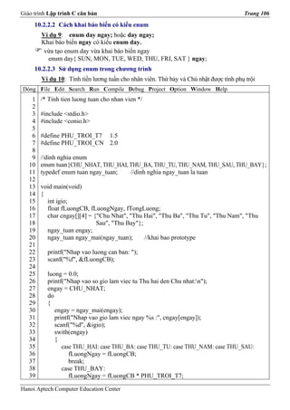 Giáo trình Lập trình C căn bản                                                         Trang 106
     10.2.2.2 Cách khai báo biến có kiểu enum
        Ví dụ 9: enum day ngay; hoặc day ngay;
        Khai báo biến ngay có kiểu enum day.
         vừa tạo enum day vừa khai báo biến ngay
          enum day{ SUN, MON, TUE, WED, THU, FRI, SAT } ngay;
     10.2.2.3 Sử dụng enum trong chương trình
        Ví dụ 10: Tính tiền lương tuần cho nhân viên. Thứ bảy và Chủ nhật được tính phụ trội
Dòng File Edit Search Run Compile Debug Project Option Window Help
    1   /* Tinh tien luong tuan cho nhan vien */
    2
    3   #include <stdio.h>
    4   #include <conio.h>
    5
    6   #define PHU_TROI_T7 1.5
    7   #define PHU_TROI_CN 2.0
    8
    9   //dinh nghia enum
   10   enum tuan{CHU_NHAT, THU_HAI, THU_BA, THU_TU, THU_NAM, THU_SAU, THU_BAY};
   11   typedef enum tuan ngay_tuan; //dinh nghia ngay_tuan la tuan
   12
   13   void main(void)
   14   {
   15     int igio;
   16     float fLuongCB, fLuongNgay, fTongLuong;
   17     char cngay[][4] = {"Chu Nhat", "Thu Hai", "Thu Ba", "Thu Tu", "Thu Nam", "Thu
   18                        Sau", "Thu Bay"};
   19     ngay_tuan engay;
   20     ngay_tuan ngay_mai(ngay_tuan);       //khai bao prototype
   21
   22     printf("Nhap vao luong can ban: ");
   23     scanf("%f", &fLuongCB);
   24
   25     luong = 0.0;
   26     printf("Nhap vao so gio lam viec tu Thu hai den Chu nhat:n");
   27     engay = CHU_NHAT;
   28     do
   29     {
   30        engay = ngay_mai(engay);
   31        printf("Nhap vao gio lam viec ngay %s :", cngay[engay]);
   32        scanf("%d", &igio);
   33        swith(engay)
   34        {
   35           case THU_HAI: case THU_BA: case THU_TU: case THU_NAM: case THU_SAU:
   36              fLuongNgay = fLuongCB;
   37              break;
   38           case THU_BAY:
   39              fLuongNgay = fLuongCB * PHU_TROI_T7;

Hanoi Aptech Computer Education Center
 