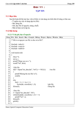 Giáo trình Lập trình C căn bản                                                         Trang 109

                                          Bài 11 :
                                             TẬP TIN

11.1 Mục tiêu
     Sau khi hoàn tất bài này học viên sẽ hiểu và vận dụng các kiến thức kĩ năng cơ bản sau:
       - Ý nghĩa của việc sử dụng tập tin (file)
       - Mở, đóng file
       - Ghi, đọc file số nguyên, mảng, chuỗi.
       - Một số hàm xử lý tập tin.
11.2 Nội dung

  11.2.1 Ví dụ ghi, đọc số nguyên
Dòng File Edit Search Run Compile Debug Project Option Window Help
    1   /* Ghi n so nguyen vao file va doc ra tu file*/
    2
    3   #include <stdio.h>
    4   #include <conio.h>
    5   #include <stdlib.h>
    6
    7   void main(void)
    8   {
    9     FILE *f;
   10     int in, i;
   11     printf("Nhap vao so n: ");
   12     scanf("%d", &in);
   13
   14       //Ghi file
   15       if((f = fopen("int_data.dat", "wb")) == NULL)     //mo file
   16       {
   17          printf("Khong the mo file!.n");
   18          exit(0);
   19       }
   20       else
   21          for(i = 1; i <= in; i++)
   22              fwrite(&i, sizeof(int), 1, f);           //ghi file
   23       fclose(f);                                      //dong file
   24
   25       //Doc file
   26       f = fopen("int_data.dat", "rb");
   27       while(fread(&i, sizeof(int), 1, f) == 1)
   28          printf("%d ", i);
   29       fclose(f);
   30       getch();
   31   }

Hanoi Aptech Computer Education Center
 