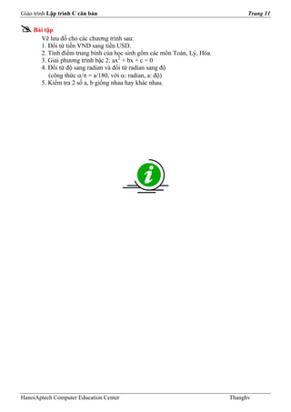 Giáo trình Lập trình C căn bản                                                Trang 11

    Bài tập
      Vẽ lưu đồ cho các chương trình sau:
      1. Đổi từ tiền VND sang tiền USD.
      2. Tính điểm trung bình của học sinh gồm các môn Toán, Lý, Hóa.
      3. Giải phương trình bậc 2: ax2 + bx + c = 0
      4. Đổi từ độ sang radian và đổi từ radian sang độ
          (công thức α/π = a/180, với α: radian, a: độ)
      5. Kiểm tra 2 số a, b giống nhau hay khác nhau.




HanoiAptech Computer Education Center                                   Thanghv
 