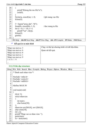 Giáo trình Lập trình C căn bản                                                              Trang 111
   20     {
   21         printf("Khong the mo file!n");
   22         exit(0);
   23     }
   24     fwrite(ia, sizeof(ia), 1, f);            //ghi mang vao file
   25     fclose(f);
   26
   27     f = fopen("array.dat", "rb");
   28     fread(ib, sizeof(ib), 1, f);             //doc mang tu file
   29     for (i = 0; i < 10; i++)
   30        printf("%d ", ib[i]);
   31     fclose(f);
   32     getch();
   33 }
        F1 Help   Alt-F8 Next Msg         Alt-F7 Prev Msg   Alt - F9 Compile   F9 Make   F10 Menu
          Kết quả in ra màn hình

 Nhap vao mot so: 3                             Chạy và thử lại chương trình với dữ liệu khác.
 Nhap vao mot so: 6                             Quan sát kết quả.
 Nhap vao mot so: 8
 Nhap vao mot so: 1
 Nhap vao mot so: 9
 3 6 8 1 9
 _

  11.2.3 Ghi, đọc structure
Dòng File Edit Search Run Compile Debug Project Option Window Help
    1   /* Danh sach nhan vien */
    2
    3   #include <stdio.h>
    4   #include <conio.h>
    5   #include <stdlib.h>
    6
    7   #define MAX 50
    8
    9   void main(void)
   10   {
   11     FILE *f;
   12     struct nhanvien
   13     {
   14        int manv;
   15        char hoten[30];
   16     };
   17     nhanvien snv[MAX], snv1[MAX];
   18     char ctam[10];
   19     int i, in;
   20     printf("Nhap vao so nhan vien: ");
   21     gets(ctam);
   22     in = atoi(ctam);
   23
Hanoi Aptech Computer Education Center
 